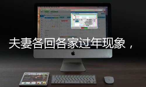 夫妻各回各家過年現(xiàn)象，傳統(tǒng)與現(xiàn)代的碰撞與融合