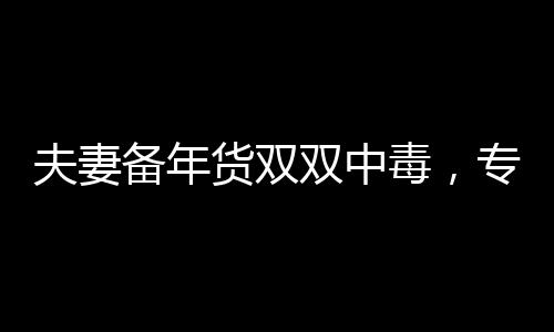 夫妻備年貨雙雙中毒，專家提醒注意年貨采購安全