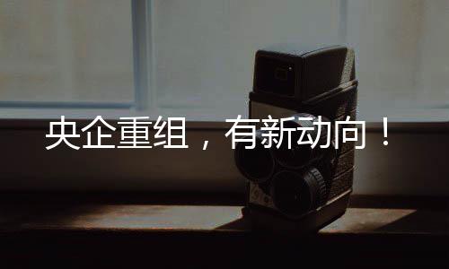 央企重組，有新動向！