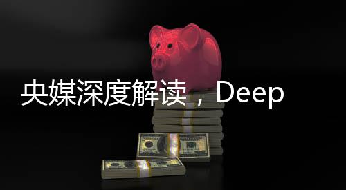 央媒深度解讀，DeepSeek的最大價值在于被超越