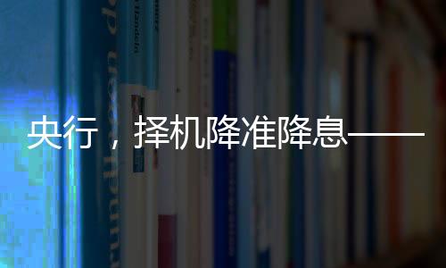 央行，擇機(jī)降準(zhǔn)降息——對(duì)市場(chǎng)深度影響及其分析