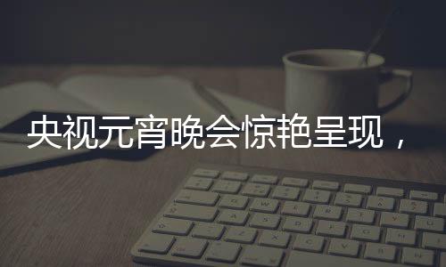 央視元宵晚會(huì)驚艷呈現(xiàn)，哪吒與敖丙的奇幻之旅