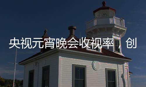 央視元宵晚會(huì)收視率，創(chuàng)新融合鑄就新高度，觀眾熱情不減