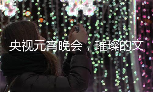 央視元宵晚會，璀璨的文化盛宴，展現(xiàn)民族精神的舞臺