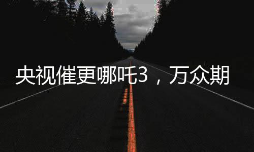 央視催更哪吒3，萬眾期待與呼聲背后的故事