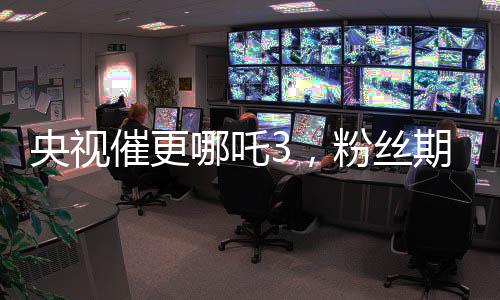 央視催更哪吒3，粉絲期待再燃烽火！