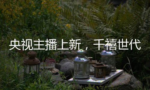 央視主播上新，千禧世代嶄露頭角