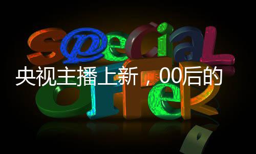 央視主播上新，00后的崛起