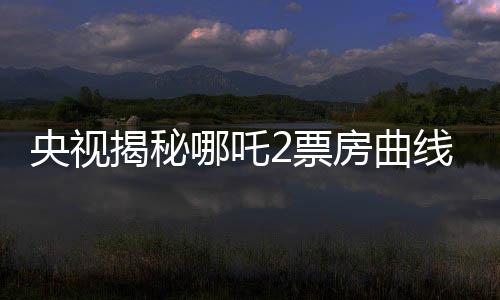 央視揭秘哪吒2票房曲線，一路高歌猛進，究竟是何原因？