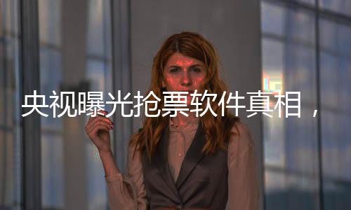 央視曝光搶票軟件真相，揭示背后的秘密與挑戰(zhàn)