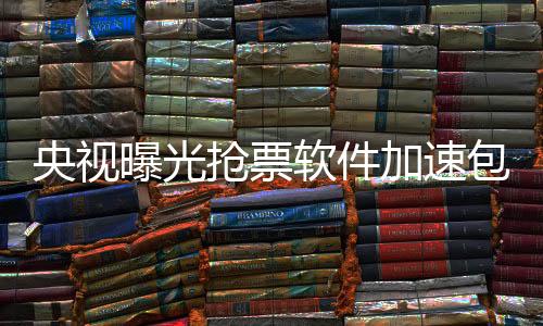 央視曝光搶票軟件加速包真相，揭示灰色利益鏈下的潛規(guī)則