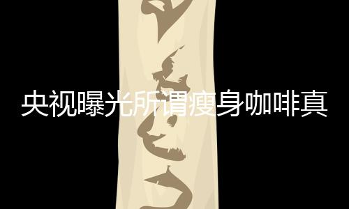 央視曝光所謂瘦身咖啡真相，揭示健康減肥背后的陷阱與秘密