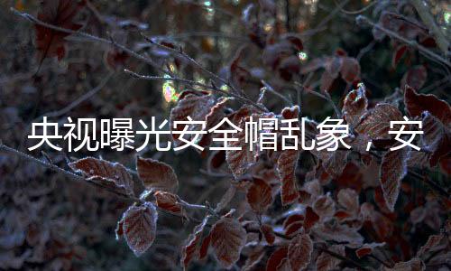 央視曝光安全帽亂象，安全隱患令人擔(dān)憂