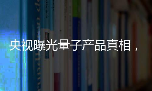 央視曝光量子產(chǎn)品真相，揭開(kāi)神秘面紗下的真相探究