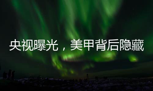 央視曝光，美甲背后隱藏的危害與隱患