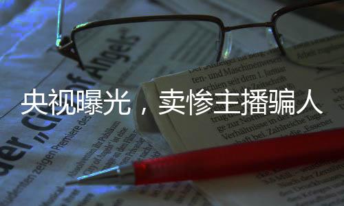 央視曝光，賣慘主播騙人流水線