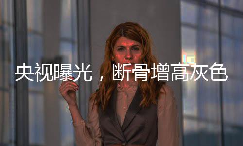 央視曝光，斷骨增高灰色產(chǎn)業(yè)鏈浮出水面