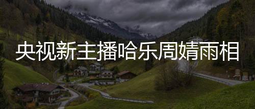 央視新主播哈樂周婧雨相繼亮相，引發(fā)觀眾熱議