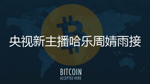 央視新主播哈樂周婧雨接連亮相，展現(xiàn)新風(fēng)貌