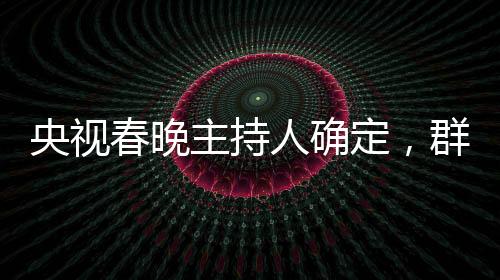 央視春晚主持人確定，群星璀璨迎新歲