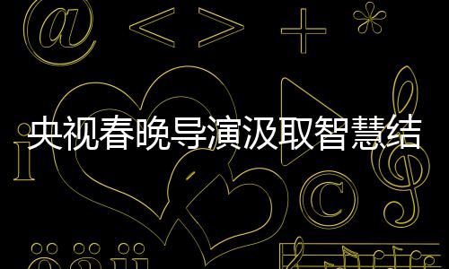 央視春晚導(dǎo)演汲取智慧結(jié)晶，藝術(shù)革新的足跡