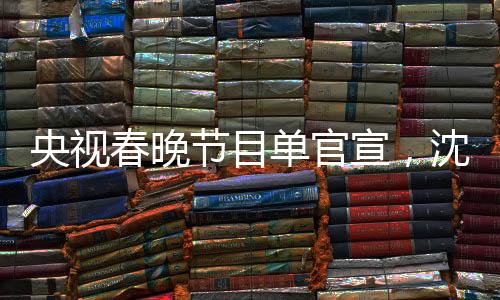 央視春晚節(jié)目單官宣，沈騰馬麗再度攜手合作，引爆期待熱潮
