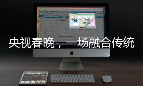 央視春晚，一場融合傳統(tǒng)與現(xiàn)代的視聽盛宴