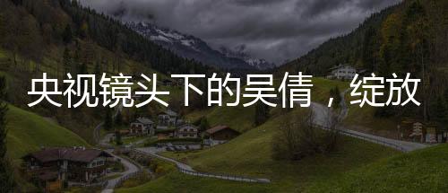 央視鏡頭下的吳倩，綻放的光芒