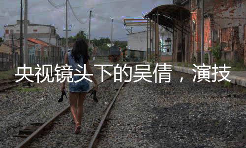 央視鏡頭下的吳倩，演技璀璨，星光閃耀