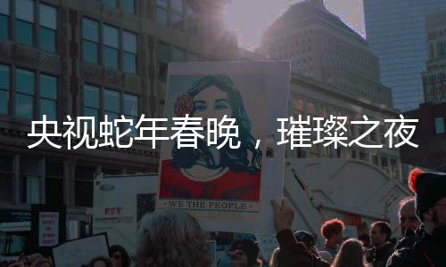 央視蛇年春晚，璀璨之夜，十大看點引領(lǐng)全民狂歡