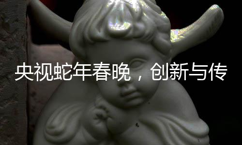 央視蛇年春晚，創(chuàng)新與傳統(tǒng)交融的視聽盛宴