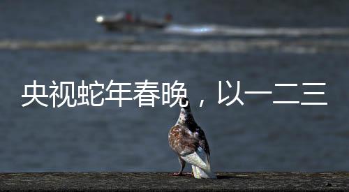 央視蛇年春晚，以一二三四五六七八九十為脈絡(luò)的全方位解讀