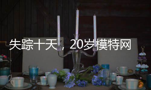 失蹤十天，20歲模特網(wǎng)紅終被尋獲