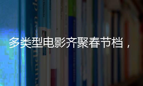 多類型電影齊聚春節(jié)檔，購票補貼福利別錯過！