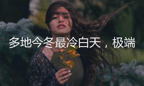多地今冬最冷白天，極端氣候現(xiàn)象引發(fā)關(guān)注