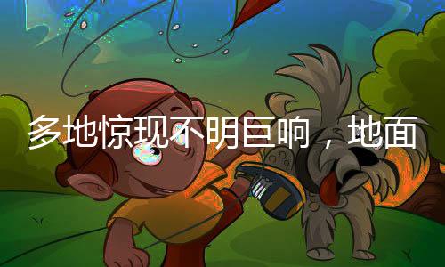 多地驚現不明巨響，地面震動引發(fā)關注