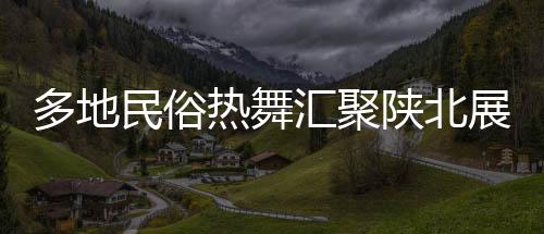 多地民俗熱舞匯聚陜北展演，絢麗舞韻綻放黃土高原盛況