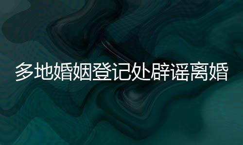 多地婚姻登記處辟謠離婚限號，事實與真相解析