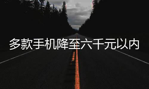 多款手機(jī)降至六千元以內(nèi)，開啟平民化智能手機(jī)新紀(jì)元
