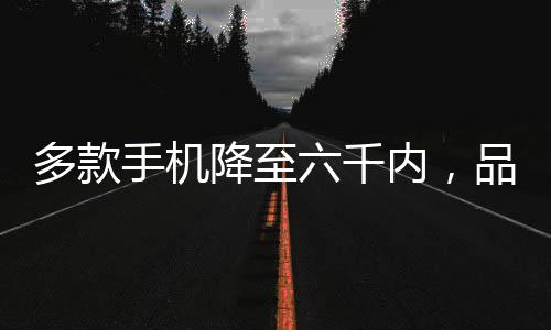 多款手機降至六千內(nèi)，品質(zhì)之選逐漸走向普及化