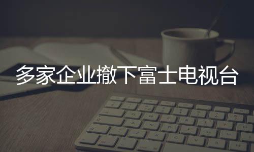 多家企業(yè)撤下富士電視臺廣告，引發(fā)行業(yè)關(guān)注與思考（標(biāo)題）