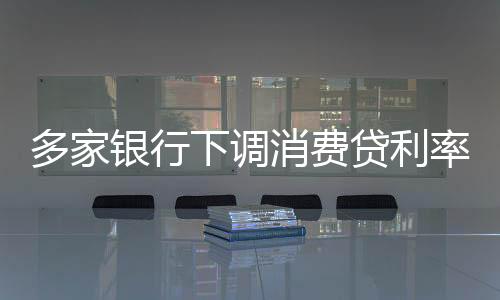 多家銀行下調(diào)消費貸利率，刺激信貸市場新動態(tài)