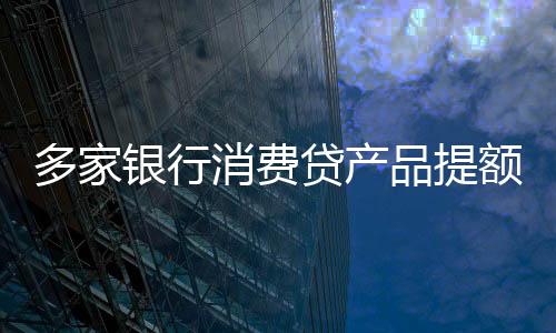 多家銀行消費(fèi)貸產(chǎn)品提額延時(shí)，支持靈活周轉(zhuǎn)與消費(fèi)者利益共創(chuàng)共贏局面