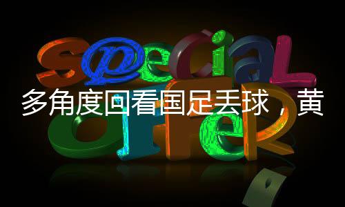多角度回看國(guó)足丟球，黃政宇禁區(qū)滑倒事件深度剖析
