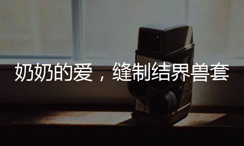 奶奶的愛，縫制結(jié)界獸套裝，孫女回頭率爆表
