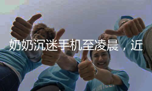 奶奶沉迷手機至凌晨，近視度數(shù)驚人，警惕數(shù)字生活的雙刃劍效應