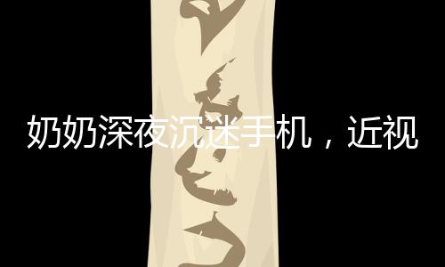 奶奶深夜沉迷手機，近視度數(shù)驚人，專家呼吁警惕數(shù)字時代的視力危機