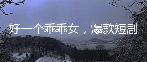 好一個(gè)乖乖女，爆款短劇觀看量突破十億大關(guān)