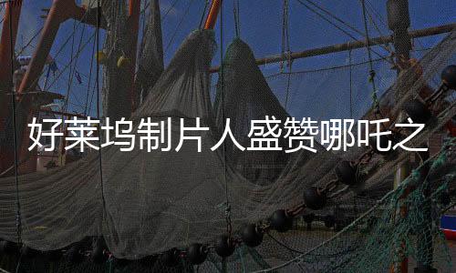 好萊塢制片人盛贊哪吒之魔童降世大片，震撼全球影壇