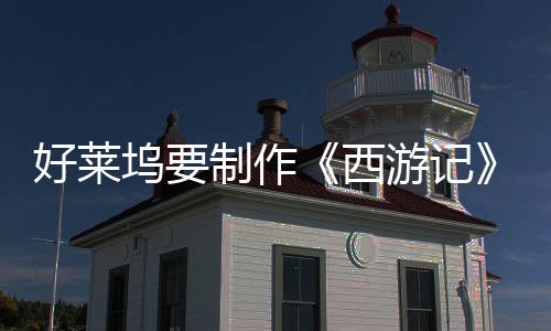 好萊塢要制作《西游記》動畫電影三部曲：《八戒》《美猴王》《哪吒》
